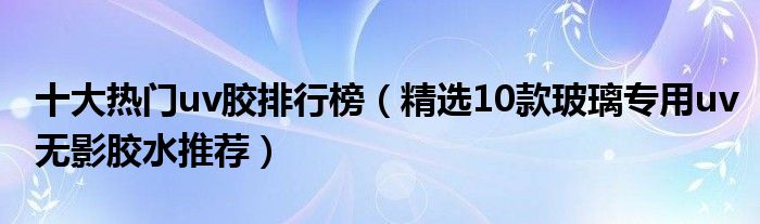 十大热门uv胶排行榜【精选10款玻璃专用uv无影胶水推荐】