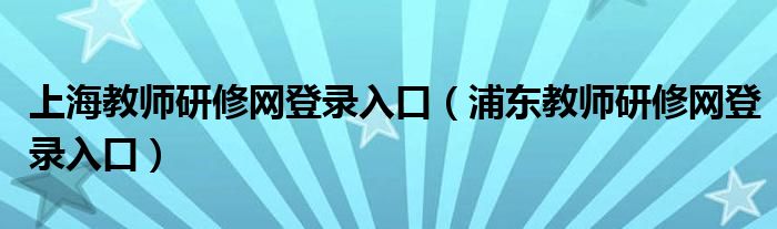 上海教师研修网登录入口【浦东教师研修网登录入口】