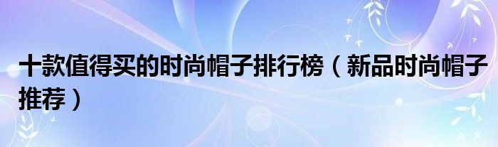 十款值得买的时尚帽子排行榜【新品时尚帽子推荐】