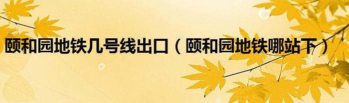 颐和园地铁几号线出口【颐和园地铁哪站下】