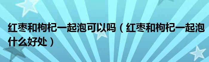 红枣和枸杞一起泡可以吗【红枣和枸杞一起泡什么好处】