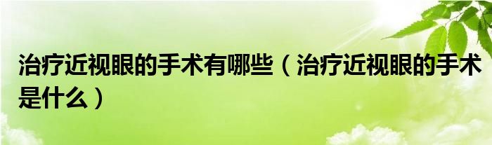 治疗近视眼的手术有哪些【治疗近视眼的手术是什么】