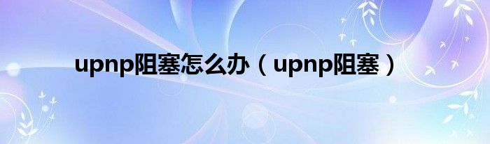 upnp阻塞怎么办【upnp阻塞】