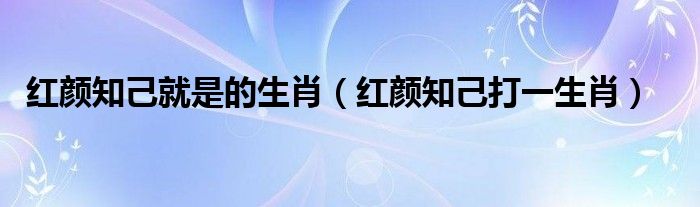 红颜知己就是的生肖【红颜知己打一生肖】