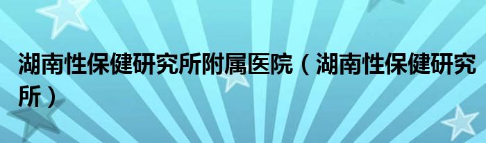 湖南性保健研究所附属医院【湖南性保健研究所】