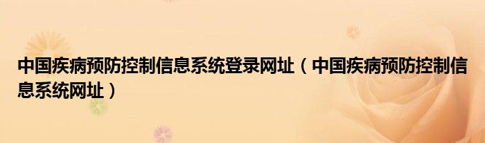 中国疾病预防控制信息系统登录网址【中国疾病预防控制信息系统网址】