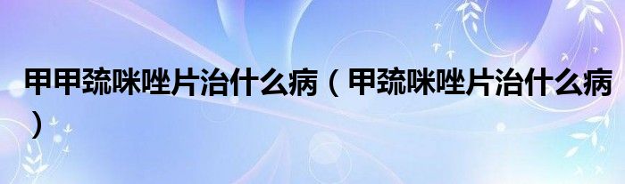 甲甲巯咪唑片治什么病【甲巯咪唑片治什么病】