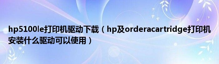 hp5100le打印机驱动下载【hp及orderacartridge打印机安装什么驱动可以使用】