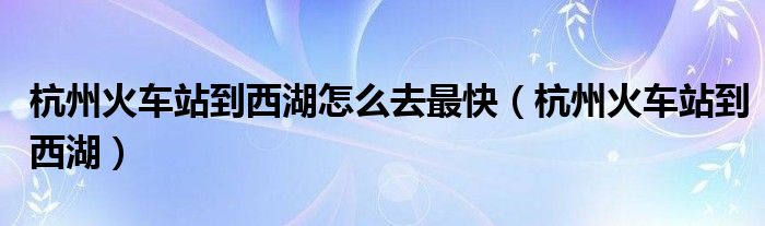 杭州火车站到西湖怎么去最快【杭州火车站到西湖】