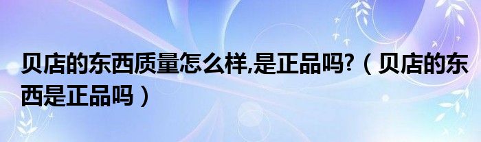 贝店的东西质量怎么样,是正品吗?【贝店的东西是正品吗】