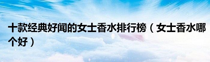 十款经典好闻的女士香水排行榜【女士香水哪个好】