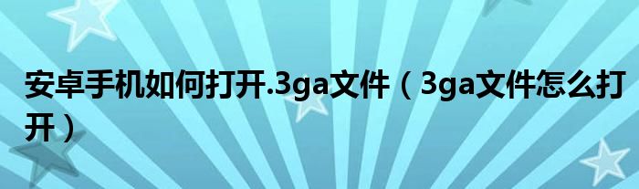 安卓手机如何打开.3ga文件【3ga文件怎么打开】