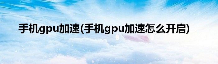 手机gpu加速(手机gpu加速怎么开启)