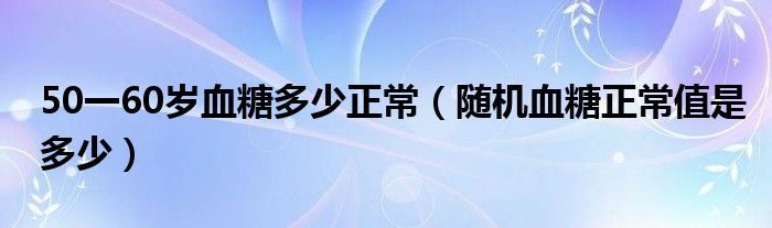 50一60岁血糖多少正常【随机血糖正常值是多少】