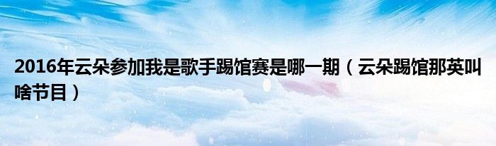 2016年云朵参加我是歌手踢馆赛是哪一期【云朵踢馆那英叫啥节目】