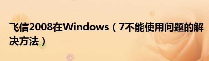 飞信2008在Windows【7不能使用问题的解决方法】