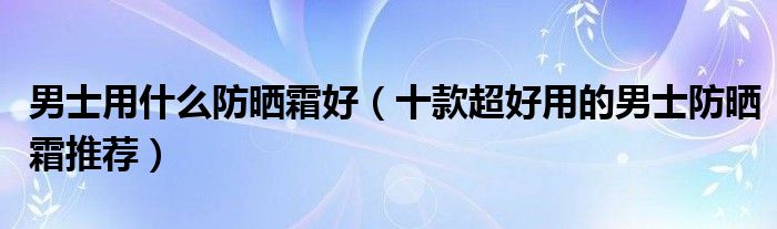 男士用什么防晒霜好【十款超好用的男士防晒霜推荐】