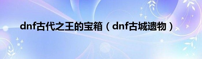 dnf古代之王的宝箱【dnf古城遗物】