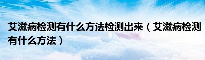 艾滋病检测有什么方法检测出来【艾滋病检测有什么方法】