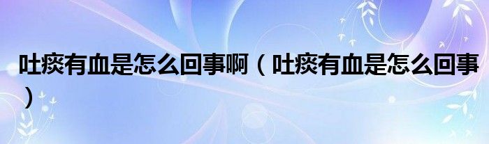 吐痰有血是怎么回事啊【吐痰有血是怎么回事】