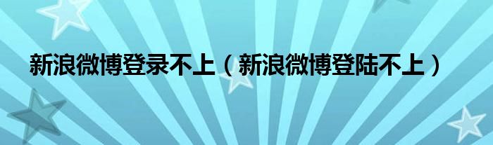 新浪微博登录不上【新浪微博登陆不上】