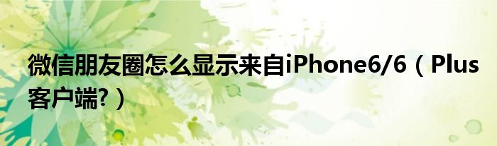 微信朋友圈怎么显示来自iPhone6/6【Plus客户端?】