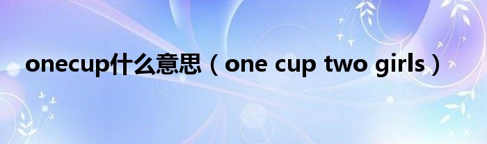 onecup什么意思【one cup two girls】