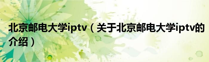 北京邮电大学iptv【关于北京邮电大学iptv的介绍】