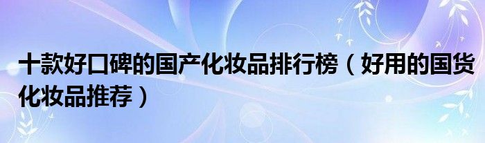 十款好口碑的国产化妆品排行榜【好用的国货化妆品推荐】