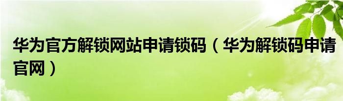 华为官方解锁网站申请锁码【华为解锁码申请官网】