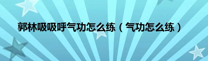 郭林吸吸呼气功怎么练【气功怎么练】