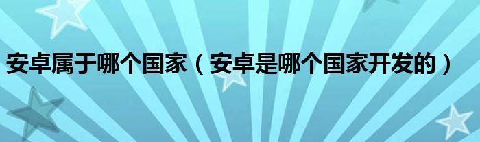 安卓属于哪个国家【安卓是哪个国家开发的】