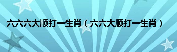 六六六大顺打一生肖【六六大顺打一生肖】