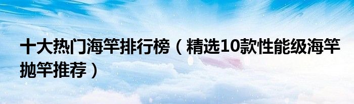 十大热门海竿排行榜【精选10款性能级海竿抛竿推荐】