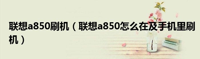 联想a850刷机【联想a850怎么在及手机里刷机】