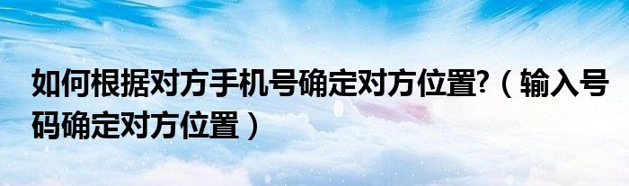 如何根据对方手机号确定对方位置?【输入号码确定对方位置】