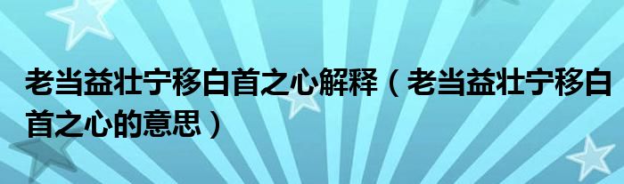 老当益壮宁移白首之心解释【老当益壮宁移白首之心的意思】