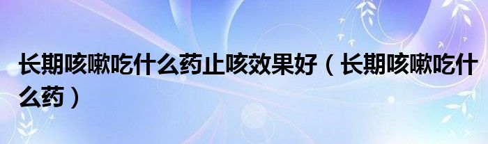 长期咳嗽吃什么药止咳效果好【长期咳嗽吃什么药】