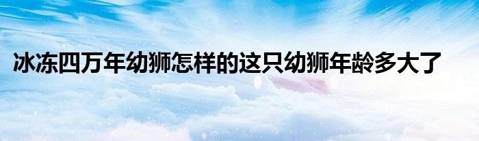 冰冻四万年幼狮怎样的这只幼狮年龄多大了