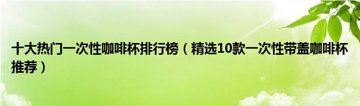 十大热门一次性咖啡杯排行榜【精选10款一次性带盖咖啡杯推荐】