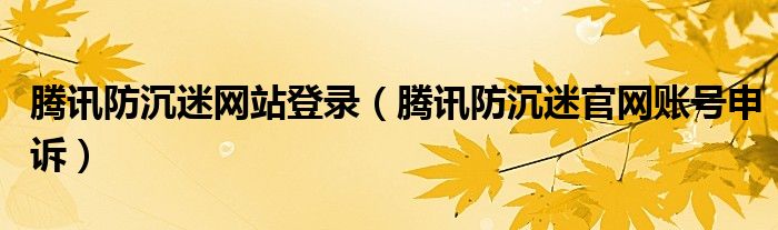 腾讯防沉迷网站登录【腾讯防沉迷官网账号申诉】