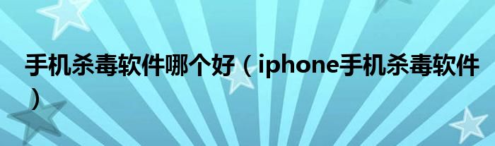 手机杀毒软件哪个好【iphone手机杀毒软件】