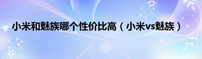 小米和魅族哪个性价比高【小米vs魅族】