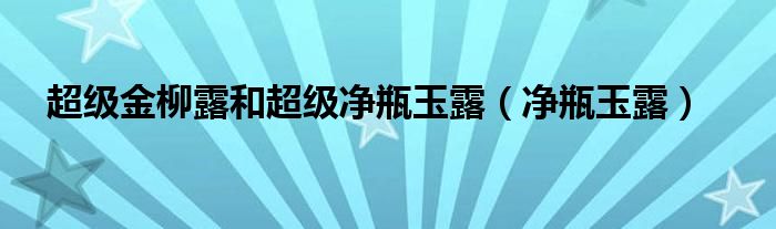 超级金柳露和超级净瓶玉露【净瓶玉露】