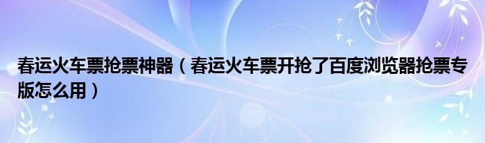 春运火车票抢票神器【春运火车票开抢了百度浏览器抢票专版怎么用】