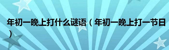 年初一晚上打什么谜语【年初一晚上打一节日】