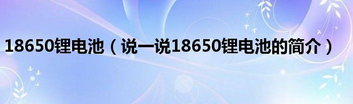 18650锂电池【说一说18650锂电池的简介】