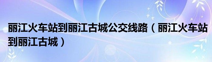 丽江火车站到丽江古城公交线路【丽江火车站到丽江古城】