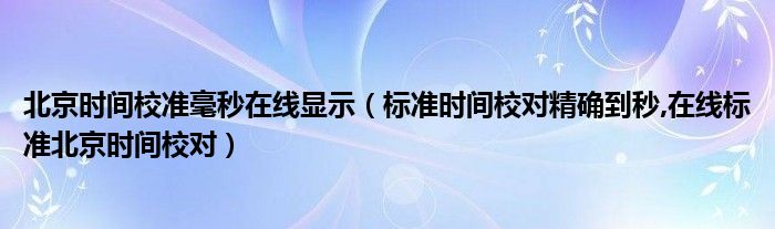 北京时间校准毫秒在线显示【标准时间校对精确到秒,在线标准北京时间校对】