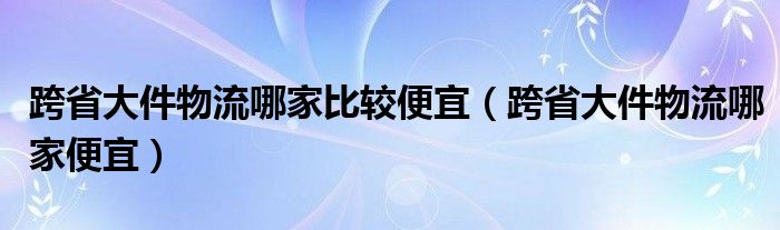 跨省大件物流哪家比较便宜【跨省大件物流哪家便宜】